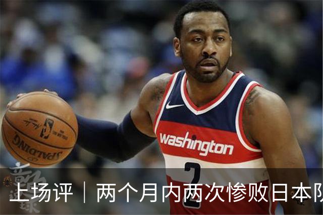 上场评｜两个月内两次惨败日本队，中国男篮输掉的远不止20分